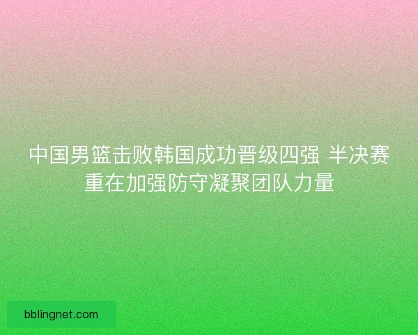 中国男篮击败韩国成功晋级四强 半决赛重在加强防守凝聚团队力量