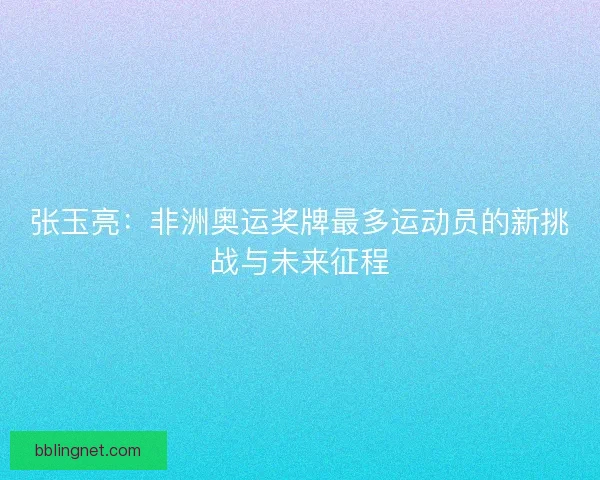 张玉亮：非洲奥运奖牌最多运动员的新挑战与未来征程