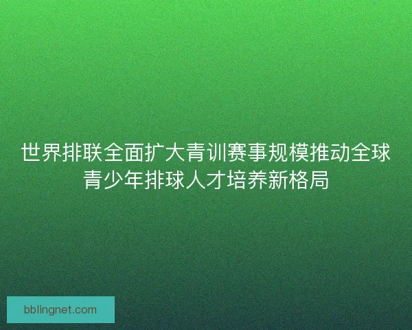 世界排联全面扩大青训赛事规模推动全球青少年排球人才培养新格局