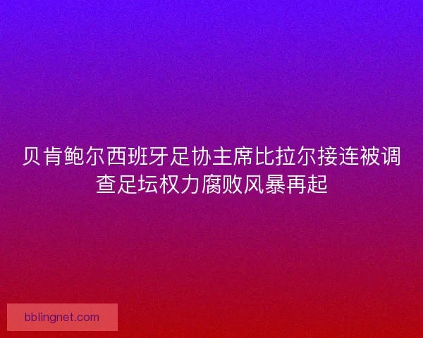 贝肯鲍尔西班牙足协主席比拉尔接连被调查足坛权力腐败风暴再起