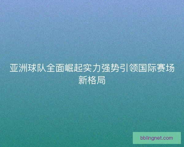 亚洲球队全面崛起实力强势引领国际赛场新格局