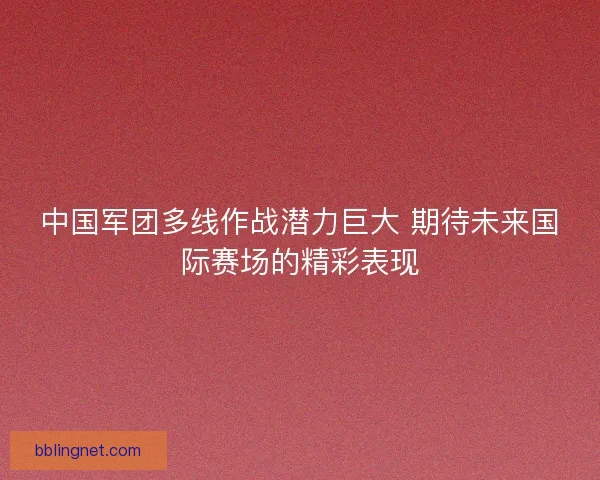中国军团多线作战潜力巨大 期待未来国际赛场的精彩表现